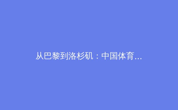 从巴黎到洛杉矶：中国体育军团的新周期挑战与战略转型 - 3