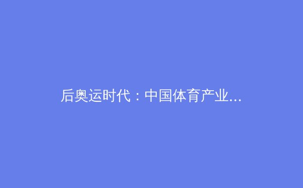 后奥运时代：中国体育产业转型与全民健身战略的深度融合 - 3